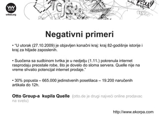 Negativni primeri “ U utorak (27.10.2009) je objavljen konačni kraj: kraj 82-godišnje istorije i kraj za hiljade zaposlenih.  Suočena sa sudbinom tvrtka je u nedjelju (1.11.) pokrenula internet rasprodaju preostale robe, što je dovelo do sloma servera. Quelle nije na vreme shvatio potencijal internet prodaje. ” 30% popusta – 665.000 jedinstvenih posetilaca – 19.200 naru čenih artikala do 12h.   Otto Group-a  kupila Quelle   ( otto.de je drugi najveći online prodavac na svetu) http://w ww . ekorpa . com 