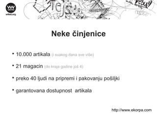Neke činjenice 10.000 artikala  (i svakog dana sve više)  21 magacin  (do kraja godine još 4) preko 40 ljudi na pripremi i pakovanju pošiljki garantovana dostupnost  artikala http://w ww . ekorpa . com 