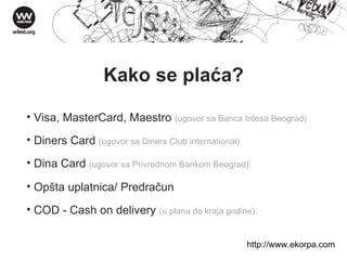 Kako se plaća? Visa, MasterCard, Maestro  (ugovor sa Banca Intesa Beograd) Diners Card  (ugovor sa Diners Club international) Dina Card  (ugovor sa Privrednom Bankom Beograd) Opšta uplatnica/ Predračun  COD - Cash on delivery  (u planu do kraja godine) http://w ww . ekorpa . com 