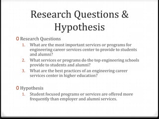 Research Questions &
           Hypothesis
0 Research Questions
   1. What are the most important services or programs for
      engineering career services center to provide to students
      and alumni?
   2. What services or programs do the top engineering schools
      provide to students and alumni?
   3. What are the best practices of an engineering career
      services center in higher education?

0 Hypothesis
   1. Student focused programs or services are offered more
      frequently than employer and alumni services.
 