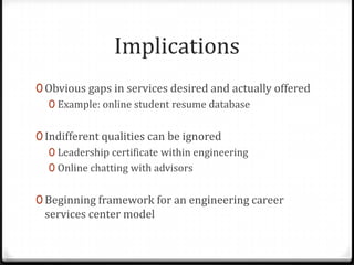 Implications
0 Obvious gaps in services desired and actually offered
   0 Example: online student resume database


0 Indifferent qualities can be ignored
   0 Leadership certificate within engineering
   0 Online chatting with advisors


0 Beginning framework for an engineering career
 services center model
 