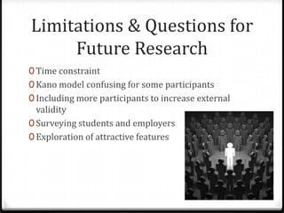 Limitations & Questions for
     Future Research
0 Time constraint
0 Kano model confusing for some participants
0 Including more participants to increase external
  validity
0 Surveying students and employers
0 Exploration of attractive features
 