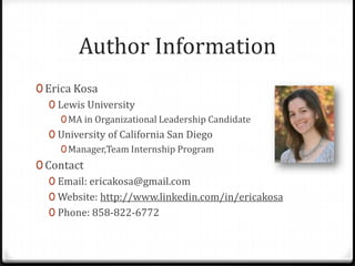 Author Information
0 Erica Kosa
   0 Lewis University
     0 MA in Organizational Leadership Candidate
  0 University of California San Diego
    0 Manager,Team Internship Program
0 Contact
   0 Email: ericakosa@gmail.com
   0 Website: http://www.linkedin.com/in/ericakosa
   0 Phone: 858-822-6772
 