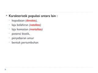    Karakteristik populasi antara lain :
    •   kepadatan (densitas),
    •   laju kelahiran (natalitas)
    •   laju kematian (mortalitas)
    •   potensi biotik,
    •   penyebaran umur
    •   bentuk pertumbuhan
 