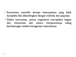    Komunitas memiliki derajat keterpaduan yang lebih
    kompleks bila dibandingkan dengan individu dan populasi.
   Dalam komunitas, semua organisme merupakan bagian
    dari komunitas dan antara komponennya saling
    berhubungan melalui keragaman interaksinya.
 