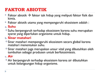 FAKTOR ABIOTIK
  Faktor abiotik  faktor tak hidup yang meliputi faktor fisik dan
   kimia.
 Faktor abiotik utama yang mempengaruhi ekosistem adalah :
a. Suhu
 Suhu berpengaruh terhadap ekosistem karena suhu merupakan
   syarat yang diperlukan organisme untuk hidup.
b. Sinar matahari
 Sinar matahari mempengaruhi ekosistem secara global karena
   matahari menentukan suhu.
 Sinar matahari juga merupakan unsur vital yang dibutuhkan oleh
   tumbuhan sebagai produsen untuk berfotosintesis.
c. Air
 Air berpengaruh terhadap ekosistem karena air dibutuhkan
   untuk kelangsungan hidup organisme.
 