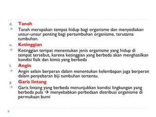 d.   Tanah
    Tanah merupakan tempat hidup bagi organisme dan menyediakan
     unsur-unsur penting bagi pertumbuhan organisme, terutama
     tumbuhan.
e.   Ketinggian
    Ketinggian tempat menentukan jenis organisme yang hidup di
     tempat tersebut, karena ketinggian yang berbeda akan menghasilkan
     kondisi fisik dan kimia yang berbeda
f.   Angin
    Angin selain berperan dalam menentukan kelembapan juga berperan
     dalam penyebaran biji tumbuhan tertentu.
g.   Garis lintang
    Garis lintang yang berbeda menunjukkan kondisi lingkungan yang
     berbeda pula  menyebabkan perbedaan distribusi organisme di
     permukaan bumi
 