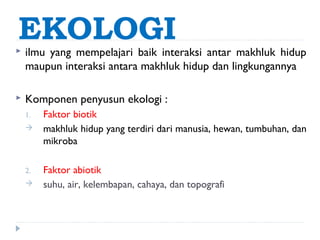 EKOLOGI
   ilmu yang mempelajari baik interaksi antar makhluk hidup
    maupun interaksi antara makhluk hidup dan lingkungannya

   Komponen penyusun ekologi :
    1.   Faktor biotik
        makhluk hidup yang terdiri dari manusia, hewan, tumbuhan, dan
         mikroba

    2.   Faktor abiotik
        suhu, air, kelembapan, cahaya, dan topografi
 