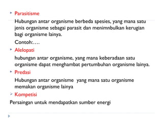  Parasitisme
  Hubungan antar organisme berbeda spesies, yang mana satu
  jenis organisme sebagai parasit dan menimnbulkan kerugian
  bagi organisme lainya.
  Contoh:….
 Alelopati

  hubungan antar organisme, yang mana keberadaan satu
  organisme dapat menghambat pertumbuhan organisme lainya.
 Predasi

  Hubungan antar organisme yang mana satu organisme
  memakan organisme lainya
 Kompetisi

Persaingan untuk mendapatkan sumber energi
 