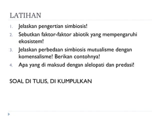 LATIHAN
1.   Jelaskan pengertian simbiosis!
2.   Sebutkan faktor-faktor abiotik yang mempengaruhi
     ekosistem!
3.   Jelaskan perbedaan simbiosis mutualisme dengan
     komensalisme! Berikan contohnya!
4.   Apa yang di maksud dengan alelopati dan predasi!

SOAL DI TULIS, DI KUMPULKAN
 