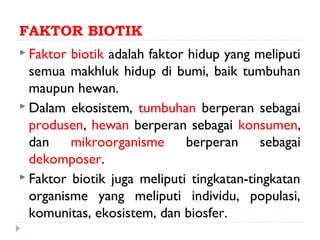 FAKTOR BIOTIK
 Faktor biotik adalah faktor hidup yang meliputi
  semua makhluk hidup di bumi, baik tumbuhan
  maupun hewan.
 Dalam ekosistem, tumbuhan berperan sebagai
  produsen, hewan berperan sebagai konsumen,
  dan    mikroorganisme       berperan     sebagai
  dekomposer.
 Faktor biotik juga meliputi tingkatan-tingkatan
  organisme yang meliputi individu, populasi,
  komunitas, ekosistem, dan biosfer.
 