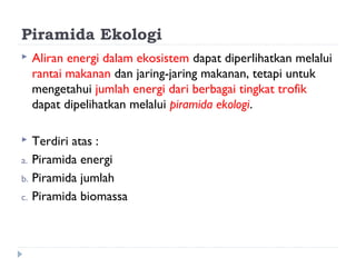 Piramida Ekologi
   Aliran energi dalam ekosistem dapat diperlihatkan melalui
    rantai makanan dan jaring-jaring makanan, tetapi untuk
    mengetahui jumlah energi dari berbagai tingkat trofik
    dapat dipelihatkan melalui piramida ekologi.

  Terdiri atas :
a. Piramida energi
b. Piramida jumlah
c. Piramida biomassa
 