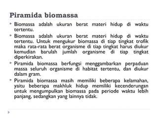 Piramida biomassa
   Biomassa adalah ukuran berat materi hidup di waktu
    tertentu.
   Biomassa adalah ukuran berat materi hidup di waktu
    tertentu. Untuk mengukur biomassa di tiap tingkat trofik
    maka rata-rata berat organisme di tiap tingkat harus diukur
    kemudian barulah jumlah organisme di tiap tingkat
    diperkirakan.
   Piramida biomassa berfungsi menggambarkan perpaduan
    massa seluruh organisme di habitat tertentu, dan diukur
    dalam gram.
   Piramida biomassa masih memiliki beberapa kelamahan,
    yaitu beberapa makhluk hidup memiliki kecenderungan
    untuk mengumpulkan biomassa pada periode waktu lebih
    panjang, sedangkan yang lainnya tidak.
 