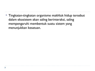   Tingkatan-tingkatan organisme makhluk hidup tersebut
    dalam ekosistem akan saling berinteraksi, saling
    mempengaruhi membentuk suatu sistem yang
    menunjukkan kesatuan.
 