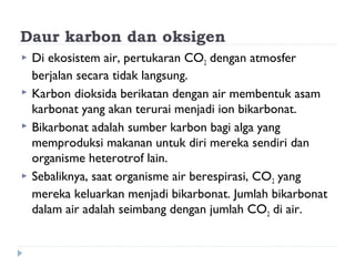 Daur karbon dan oksigen
   Di ekosistem air, pertukaran CO2 dengan atmosfer
    berjalan secara tidak langsung.
   Karbon dioksida berikatan dengan air membentuk asam
    karbonat yang akan terurai menjadi ion bikarbonat.
   Bikarbonat adalah sumber karbon bagi alga yang
    memproduksi makanan untuk diri mereka sendiri dan
    organisme heterotrof lain.
   Sebaliknya, saat organisme air berespirasi, CO 2 yang
    mereka keluarkan menjadi bikarbonat. Jumlah bikarbonat
    dalam air adalah seimbang dengan jumlah CO 2 di air.
 