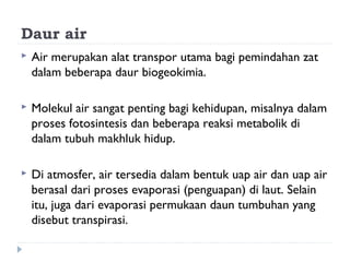Daur air
   Air merupakan alat transpor utama bagi pemindahan zat
    dalam beberapa daur biogeokimia.

   Molekul air sangat penting bagi kehidupan, misalnya dalam
    proses fotosintesis dan beberapa reaksi metabolik di
    dalam tubuh makhluk hidup.

   Di atmosfer, air tersedia dalam bentuk uap air dan uap air
    berasal dari proses evaporasi (penguapan) di laut. Selain
    itu, juga dari evaporasi permukaan daun tumbuhan yang
    disebut transpirasi.
 