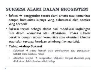 SUKSESI ALAMI DALAM EKOSISTEM
   Suksesi  penggantian secara alami antara satu komunitas
    dengan komunitas lainnya yang didominasi oleh spesies
    yang berbeda
   Suksesi terjadi sebagai akibat dari modifikasi lingkungan
    fisik dalam komunitas atau ekosistem. Proses suksesi
    berakhir dengan sebuah komunitas atau ekosistem klimaks
    atau telah tercapai keadaan seimbang (homeostatis).
   Tahap –tahap Suksesi
    1.   Kolonisasi  suatu bentuk atau pendudukan atau penguasaan
         habitat oleh makhluk hidup
    2.   Modifikasi tempat  pengubahan sifat-sifat tempat (habitat) yang
         dilakukan oleh koloni makhluk hidup
 