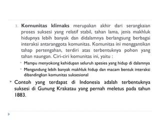 3.   Komunitas klimaks merupakan akhir dari serangkaian
         proses suksesi yang relatif stabil, tahan lama, jenis makhluk
         hidupnya lebih banyak dan didalamnya berlangsung berbagai
         interaksi antaranggota komunitas. Komunitas ini menggantikan
         tahap pertengahan, terdiri atas terbentuknya pohon yang
         tahan naungan. Ciri-ciri komunitas ini, yaitu :
            Mampu menyokong kehidupan seluruh spesies yang hidup di dalamnya
            Mengandung lebih banyak makhluk hidup dan macam bentuk interaksi
             dibandingkan komunitas suksesional
   Contoh yang terdapat di Indonesia adalah terbentuknya
    suksesi di Gunung Krakatau yang pernah meletus pada tahun
    1883.
 