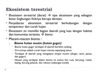 Ekosistem terestrial
   Ekosistem terestrial (darat)  tipe ekosistem yang sebagian
    besar lingkungan fisiknya berupa daratan.
   Penyebaran ekosistem terestrial berhubungan dengan
    temperatur dan curah hujan.
   Ekosistem ini memiliki bagian daerah yang luas dengan habitat
    dan komunitas tertentu  bioma
   Macam-macam bioma :
    1.       Bioma hutan musim (hutan gugur)
            Bioma hutan gugur terdapat di daerah beriklim sedang.
            Ciri-cirinya adalah curah hujan merata sepanjang tahun.
            Terdapat di daerah yang mengalami empat musim (dingin, semi, panas,
             dan gugur).
            Hewan yang terdapat dalam bioma ini antara lain rusa, beruang, rubah,
             bajing, burung pelatuk, dan rakoon (sebangsa luwak)
 
