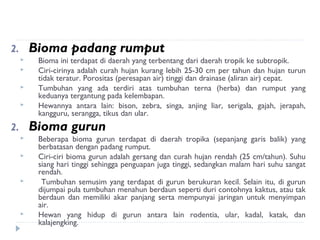 2.       Bioma padang rumput
         Bioma ini terdapat di daerah yang terbentang dari daerah tropik ke subtropik.
         Ciri-cirinya adalah curah hujan kurang lebih 25-30 cm per tahun dan hujan turun
          tidak teratur. Porositas (peresapan air) tinggi dan drainase (aliran air) cepat.
         Tumbuhan yang ada terdiri atas tumbuhan terna (herba) dan rumput yang
          keduanya tergantung pada kelembapan.
         Hewannya antara lain: bison, zebra, singa, anjing liar, serigala, gajah, jerapah,
          kangguru, serangga, tikus dan ular.
2.       Bioma gurun
         Beberapa bioma gurun terdapat di daerah tropika (sepanjang garis balik) yang
          berbatasan dengan padang rumput.
         Ciri-ciri bioma gurun adalah gersang dan curah hujan rendah (25 cm/tahun). Suhu
          siang hari tinggi sehingga penguapan juga tinggi, sedangkan malam hari suhu sangat
          rendah.
          Tumbuhan semusim yang terdapat di gurun berukuran kecil. Selain itu, di gurun
          dijumpai pula tumbuhan menahun berdaun seperti duri contohnya kaktus, atau tak
          berdaun dan memiliki akar panjang serta mempunyai jaringan untuk menyimpan
          air.
         Hewan yang hidup di gurun antara lain rodentia, ular, kadal, katak, dan
          kalajengking.
 