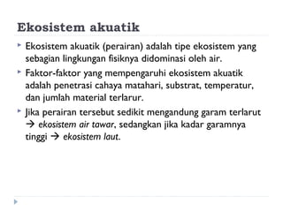 Ekosistem akuatik
   Ekosistem akuatik (perairan) adalah tipe ekosistem yang
    sebagian lingkungan fisiknya didominasi oleh air.
   Faktor-faktor yang mempengaruhi ekosistem akuatik
    adalah penetrasi cahaya matahari, substrat, temperatur,
    dan jumlah material terlarur.
   Jika perairan tersebut sedikit mengandung garam terlarut
     ekosistem air tawar, sedangkan jika kadar garamnya
    tinggi  ekosistem laut.
 
