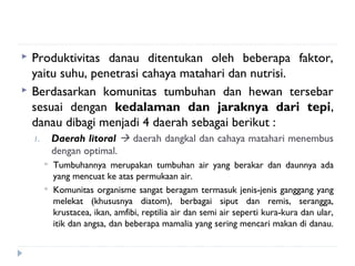    Produktivitas danau ditentukan oleh beberapa faktor,
    yaitu suhu, penetrasi cahaya matahari dan nutrisi.
   Berdasarkan komunitas tumbuhan dan hewan tersebar
    sesuai dengan kedalaman dan jaraknya dari tepi,
    danau dibagi menjadi 4 daerah sebagai berikut :
    1.       Daerah litoral  daerah dangkal dan cahaya matahari menembus
             dengan optimal.
            Tumbuhannya merupakan tumbuhan air yang berakar dan daunnya ada
             yang mencuat ke atas permukaan air.
            Komunitas organisme sangat beragam termasuk jenis-jenis ganggang yang
             melekat (khususnya diatom), berbagai siput dan remis, serangga,
             krustacea, ikan, amfibi, reptilia air dan semi air seperti kura-kura dan ular,
             itik dan angsa, dan beberapa mamalia yang sering mencari makan di danau.
 