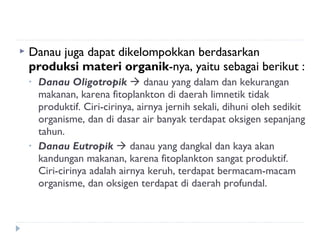    Danau juga dapat dikelompokkan berdasarkan
    produksi materi organik-nya, yaitu sebagai berikut :
    •   Danau Oligotropik  danau yang dalam dan kekurangan
        makanan, karena fitoplankton di daerah limnetik tidak
        produktif. Ciri-cirinya, airnya jernih sekali, dihuni oleh sedikit
        organisme, dan di dasar air banyak terdapat oksigen sepanjang
        tahun.
    •   Danau Eutropik  danau yang dangkal dan kaya akan
        kandungan makanan, karena fitoplankton sangat produktif.
        Ciri-cirinya adalah airnya keruh, terdapat bermacam-macam
        organisme, dan oksigen terdapat di daerah profundal.
 
