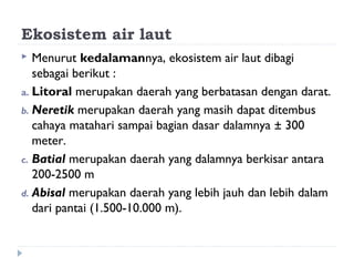 Ekosistem air laut
  Menurut kedalamannya, ekosistem air laut dibagi
   sebagai berikut :
a. Litoral merupakan daerah yang berbatasan dengan darat.
b. Neretik merupakan daerah yang masih dapat ditembus
   cahaya matahari sampai bagian dasar dalamnya ± 300
   meter.
c. Batial merupakan daerah yang dalamnya berkisar antara
   200-2500 m
d. Abisal merupakan daerah yang lebih jauh dan lebih dalam
   dari pantai (1.500-10.000 m).
 