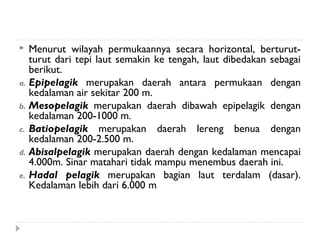   Menurut wilayah permukaannya secara horizontal, berturut-
   turut dari tepi laut semakin ke tengah, laut dibedakan sebagai
   berikut.
a. Epipelagik merupakan daerah antara permukaan dengan
   kedalaman air sekitar 200 m.
b. Mesopelagik merupakan daerah dibawah epipelagik dengan
   kedalaman 200-1000 m.
c. Batiopelagik merupakan daerah lereng benua dengan
   kedalaman 200-2.500 m.
d. Abisalpelagik merupakan daerah dengan kedalaman mencapai
   4.000m. Sinar matahari tidak mampu menembus daerah ini.
e. Hadal pelagik merupakan bagian laut terdalam (dasar).
   Kedalaman lebih dari 6.000 m
 