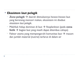    Ekosistem laut pelagik
    •   Zona pelagik  daerah ditmukannya hewan-hewan laut
        yang berenang mencari makan, ekosistem ini disebut
        ekosistem laut pelagik.
    •   Makhluk hidup dominan di laut  fitoplankton (pada zona
        fotik  bagian laut yang masih dapat ditembus cahaya)
    •   Faktor utama yang mempengaruhi komunitas laut  macam
        dan jumlah material (nutrisi) terlarut di dalam air
 