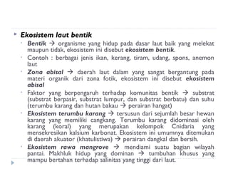    Ekosistem laut bentik
    •   Bentik  organisme yang hidup pada dasar laut baik yang melekat
        maupun tidak, ekosistem ini disebut ekosistem bentik.
    •   Contoh : berbagai jenis ikan, kerang, tiram, udang, spons, anemon
        laut
    •   Zona abisal  daerah laut dalam yang sangat bergantung pada
        materi organik dari zona fotik, ekosistem ini disebut ekosistem
        abisal
    •   Faktor yang berpengaruh terhadap komunitas bentik  substrat
        (substrat berpasir, substrat lumpur, dan substrat berbatu) dan suhu
        (terumbu karang dan hutan bakau  perairan hangat)
    •   Ekosistem terumbu karang  tersusun dari sejumlah besar hewan
        karang yang memiliki cangkang. Terumbu karang didominasi oleh
        karang (koral) yang merupakan kelompok Cnidaria yang
        mensekresikan kalsium karbonat. Ekosistem ini umumnya ditemukan
        di daerah akuator (khatulistiwa)  perairan dangkal dan bersih.
    •   Ekosistem rawa mangrove  mendiami suatu bagian wilayah
        pantai. Makhluk hidup yang dominan  tumbuhan khusus yang
        mampu bertahan terhadap salinitas yang tinggi dari laut.
 