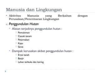 Manusia dan Lingkungan
    Aktivitas  Manusia     yang   Berkaitan            dengan
     Perusakan/Pencemaran Lingkungan
a.   Penggundulan Hutan
        Alasan terjadinya penggundulan hutan :
              Pemukiman
              Cocok tanam
              Peternakan
              Kayu
              Serat
        Dampak kerusakan akibat penggundulan hutan :
              Erosi tanah
              Banjir
              Lahan terbuka dan kering
 