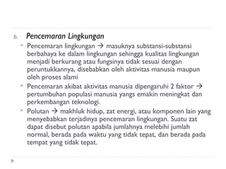 b.       Pencemaran Lingkungan
        Pencemaran lingkungan  masuknya substansi-substansi
         berbahaya ke dalam lingkungan sehingga kualitas lingkungan
         menjadi berkurang atau fungsinya tidak sesuai dengan
         peruntukkannya, disebabkan oleh aktivitas manusia maupun
         oleh proses alami
        Pencemaran akibat aktivitas manusia dipengaruhi 2 faktor 
         pertumbuhan populasi manusia yangs emakin meningkat dan
         perkembangan teknologi.
        Polutan  makhluk hidup, zat energi, atau komponen lain yang
         menyebabkan terjadinya pencemaran lingkungan. Suatu zat
         dapat disebut polutan apabila jumlahnya melebihi jumlah
         normal, berada pada waktu yang tidak tepat, dan berada pada
         tempat yang tidak tepat.
 