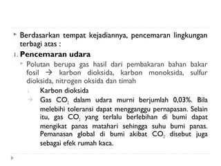   Berdasarkan tempat kejadiannya, pencemaran lingkungan
   terbagi atas :
1. Pencemaran udara
    Polutan berupa gas hasil dari pembakaran bahan bakar
     fosil  karbon dioksida, karbon monoksida, sulfur
     dioksida, nitrogen oksida dan timah
    i.   Karbon dioksida
        Gas CO2 dalam udara murni berjumlah 0,03%. Bila
         melebihi toleransi dapat mengganggu pernapasan. Selain
         itu, gas CO2 yang terlalu berlebihan di bumi dapat
         mengikat panas matahari sehingga suhu bumi panas.
         Pemanasan global di bumi akibat CO2 disebut juga
         sebagai efek rumah kaca.
 