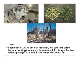 iv.   Timah
 ditemukan      di udara, air, dan makanan, bila terdapat dalam
      konsentrasi tinggi akan meyebabkan tubuh kehilangan kontrol
      terhadap tangan dan kaki, kram, koma, dan kematian.
 