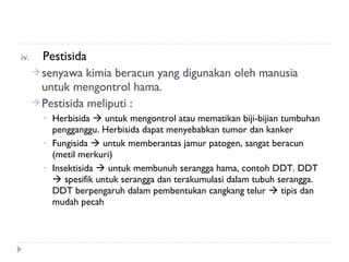iv.     Pestisida
       senyawa kimia beracun yang digunakan oleh manusia
        untuk mengontrol hama.
       Pestisida meliputi :
        •   Herbisida  untuk mengontrol atau mematikan biji-bijian tumbuhan
            pengganggu. Herbisida dapat menyebabkan tumor dan kanker
        •   Fungisida  untuk memberantas jamur patogen, sangat beracun
            (metil merkuri)
        •   Insektisida  untuk membunuh serangga hama, contoh DDT. DDT
             spesifik untuk serangga dan terakumulasi dalam tubuh serangga.
            DDT berpengaruh dalam pembentukan cangkang telur  tipis dan
            mudah pecah
 