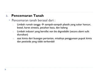 3.     Pencemaran Tanah
      Pencemaran tanah berasal dari :
       i.     Limbah rumah tangga  sampah-sampah plastik yang sukar hancur,
              botol, karet sintesis, pecahan kaca, dan kaleng
       ii.    Limbah industri yang bersifat non bio degradable (secara alami sulit
              diuraikan)
       iii.   szat kimia dari buangan pertanian, misalnya penggunaan pupuk kimia
              dan pestisida yang tidak terkendali
 