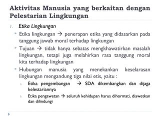 Aktivitas Manusia yang berkaitan dengan
Pelestarian Lingkungan
1.     Etika Lingkungan
      Etika lingkungan  penerapan etika yang didasarkan pada
       tanggung jawab moral terhadap lingkungan
      Tujuan  tidak hanya sebatas mengkhawatirkan masalah
       lingkungan, tetapi juga melahirkan rasa tanggung moral
       kita terhadap lingkungan
      Hubungan     manusia yang menekankan keselarasan
       lingkungan mengandung tiga nilai etis, yaitu :
       a.   Etika pengembangan        SDA dikembangkan dan dijaga
            kelestariannya
       b.   Etika pengawetan  seluruh kehidupan harus dihormati, diawetkan
            dan dilindungi
 