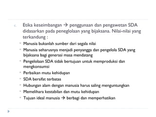 c.       Etika keseimbangan  penggunaan dan pengawetan SDA
         didasarkan pada peneglolaan yang bijaksana. Nilai-nilai yang
         terkandung :
        Manusia bukanlah sumber dari segala nilai
        Manusia seharusnya menjadi penyangga dan pengelola SDA yang
         bijaksana bagi generasi masa mendatang
        Pengelolaan SDA tidak bertujuan untuk memproduksi dan
         mengkonsumsi
        Perbaikan mutu kehidupan
        SDA bersifat terbatas
        Hubungan alam dengan manusia harus saling menguntungkan
        Memelihara kestabilan dan mutu kehidupan
        Tujuan ideal manusia  berbagi dan memperhatikan
 