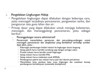 2.       Pengelolaan Lingkungan Hidup
        Pengelolaan lingkungan dapat dilakukan dengan beberapa cara,
         yaitu mencegah terjadinya pencemaran, pengawetan tanha, dan
         pengaturan tata guna lahan dan air.
        Prinsip dasar yang dapat dilakukan untuk menjaga kelestarian,
         mencegah, dan menanggulangi pencemaran, yaitu sebagai
         berikut :
         a.   Penanggulangan secara administratif
             Pemerintah menerbitkan peraturan dan perundang-undangan untuk
              mencegah pencemaran dan eksploitasi yang berlebihan terhadap sumber
              daya alam, yaitu :
                 Pelarangan pembuangan limbah industri ke lingkungan secara langsung
                 Setiap pabrik harus memiliki cerobong asap dengan saringan udara
                 Produk industri harus bersifat ramah lingkungan
                 Setiap industri harus memiliki IPAL
                 Setiap industri harus melakukan studi AMDAL
                 Pembangunan pabrik atau industri harus jauh dari daerah pemukiman
                 Menerbitkan buku panduan baku mutu lingkungan dan sosialisasi konsep
                  pembangunan berkelanjutan (sustainable development)
 