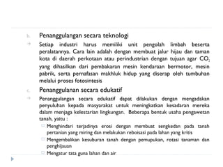 b.   Penanggulangan secara teknologi
    Setiap industri harus memiliki unit pengolah limbah beserta
     peralatannya. Cara lain adalah dengan membuat jalur hijau dan taman
     kota di daerah perkotaan atau perindustrian dengan tujuan agar CO2
     yang dihasilkan dari pembakaran mesin kendaraan bermotor, mesin
     pabrik, serta pernafasan makhluk hidup yang diserap oleh tumbuhan
     melalui proses fotosintesis
c.   Penanggulanan secara edukatif
    Penanggulangan secara edukatif dapat dilakukan dengan mengadakan
     penyuluhan kepada masyarakat untuk meningkatkan kesadaran mereka
     dalam menjaga kelestarian lingkungan. Beberapa bentuk usaha pengawetan
     tanah, yaitu :
        Menghindari terjadinya erosi dengan membuat sengkedan pada tanah
         pertanian yang miring dan melakukan reboisasi pada lahan yang kritis
        Mengembalikan kesuburan tanah dengan pemupukan, rotasi tanaman dan
         penghijauan
        Mengatur tata guna lahan dan air
 
