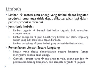 Limbah
   Limbah  materi atau energi yang timbul akibat kegiatan
    produksi, umumnya tidak dapat diikutsertakan lagi dalam
    proses produksi tersebut.
   Jenis-jenis limbah :
    1.   Limbah organik  berasal dari bahan organik, baik tumbuhan
         maupun hewan.
    2.   Limbah anorganik  jenis limbah yang berasal dari alam, tergolong
         limbah yang sulit atau tidak dapat diuraikan
    3.   Limbah berbahaya  jenis limbah yang berasal dari bahan kimia.
   Pemanfaatan Limbah Secara Langsung
        limbah yang dapat dimanfaatkan secara langsung (tanpa
         mengalami proses daur ulang).
        Contoh : ampas tahu  makanan ternak, eceng gondok 
         pembuatan barang kerajinan, dan sampah organik  pupuk
 