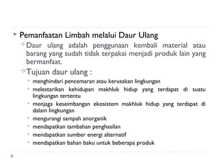    Pemanfaatan Limbah melalui Daur Ulang
     Daur ulang adalah penggunaan kembali material atau
     barang yang sudah tidak terpakai menjadi produk lain yang
     bermanfaat.
    Tujuan     daur ulang :
         menghindari pencemaran atau kerusakan lingkungan
         melestarikan kehidupan makhluk hidup yang terdapat di suatu
          lingkungan tertentu
         menjaga keseimbangan ekosistem makhluk hidup yang terdapat di
          dalam lingkungan
         mengurangi sampah anorganik
         mendapatkan tambahan penghasilan
         mendapatkan sumber energi alternatif
         mendapatkan bahan baku untuk beberapa produk
 