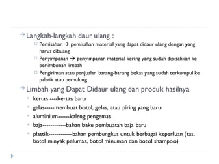  Langkah-langkah         daur ulang :
         Pemisahan  pemisahan material yang dapat didaur ulang dengan yang
          harus dibuang
         Penyimpanan  penyimpanan material kering yang sudah dipisahkan ke
          penimbunan limbah
         Pengiriman atau penjualan barang-barang bekas yang sudah terkumpul ke
          pabrik atau pemulung
 Limbah      yang Dapat Didaur ulang dan produk hasilnya
     kertas ----kertas baru
     gelas-----membuat botol, gelas, atau piring yang baru
     aluminium------kaleng pengemas
     baja------------bahan baku pembuatan baja baru
     plastik------------bahan pembungkus untuk berbagai keperluan (tas,
      botol minyak pelumas, botol minuman dan botol shampoo)
 