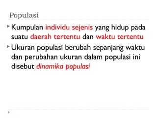 Populasi
 Kumpulan   individu sejenis yang hidup pada
  suatu daerah tertentu dan waktu tertentu
 Ukuran populasi berubah sepanjang waktu
  dan perubahan ukuran dalam populasi ini
  disebut dinamika populasi
 