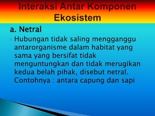 a. Netral
   Hubungan tidak saling mengganggu
    antarorganisme dalam habitat yang
    sama yang bersifat tidak
    menguntungkan dan tidak merugikan
    kedua belah pihak, disebut netral.
    Contohnya : antara capung dan sapi
 
