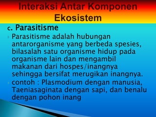 c.   Parasitisme
 Parasitisme adalah hubungan
  antarorganisme yang berbeda spesies,
  bilasalah satu organisme hidup pada
  organisme lain dan mengambil
  makanan dari hospes/inangnya
  sehingga bersifat merugikan inangnya.
 contoh : Plasmodium dengan manusia,
  Taeniasaginata dengan sapi, dan benalu
  dengan pohon inang
 