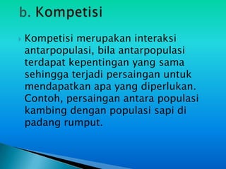   Kompetisi merupakan interaksi
    antarpopulasi, bila antarpopulasi
    terdapat kepentingan yang sama
    sehingga terjadi persaingan untuk
    mendapatkan apa yang diperlukan.
    Contoh, persaingan antara populasi
    kambing dengan populasi sapi di
    padang rumput.
 