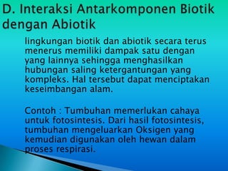 lingkungan biotik dan abiotik secara terus
menerus memiliki dampak satu dengan
yang lainnya sehingga menghasilkan
hubungan saling ketergantungan yang
kompleks. Hal tersebut dapat menciptakan
keseimbangan alam.

Contoh : Tumbuhan memerlukan cahaya
untuk fotosintesis. Dari hasil fotosintesis,
tumbuhan mengeluarkan Oksigen yang
kemudian digunakan oleh hewan dalam
proses respirasi.
 