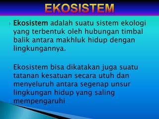    Ekosistem adalah suatu sistem ekologi
    yang terbentuk oleh hubungan timbal
    balik antara makhluk hidup dengan
    lingkungannya.

   Ekosistem bisa dikatakan juga suatu
    tatanan kesatuan secara utuh dan
    menyeluruh antara segenap unsur
    lingkungan hidup yang saling
    mempengaruhi
 